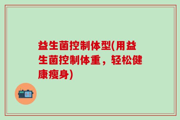益生菌控制体型(用益生菌控制体重,轻松健康瘦身) 益生菌控制体型(用益生菌控制体重,轻松健康瘦身)