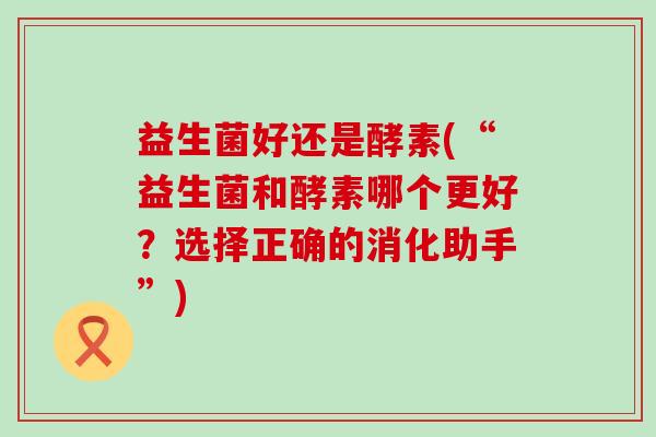 益生菌好还是酵素(“益生菌和酵素哪个更好？选择正确的消化助手”)