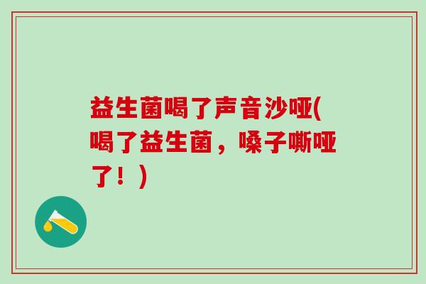 益生菌喝了声音沙哑(喝了益生菌，嗓子嘶哑了！)