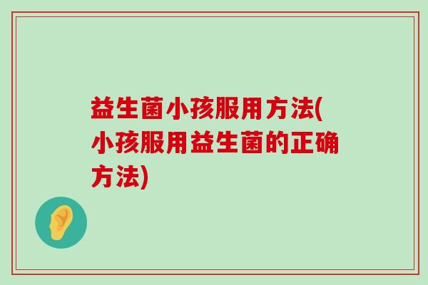 益生菌小孩服用方法(小孩服用益生菌的正确方法) 益生菌小孩服用方法(小孩服用益生菌的正确方法)