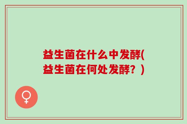 益生菌在什么中发酵(益生菌在何处发酵？)