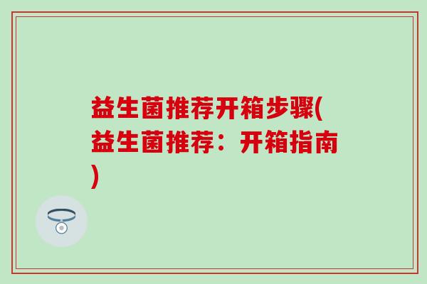 益生菌推荐开箱步骤(益生菌推荐：开箱指南)
