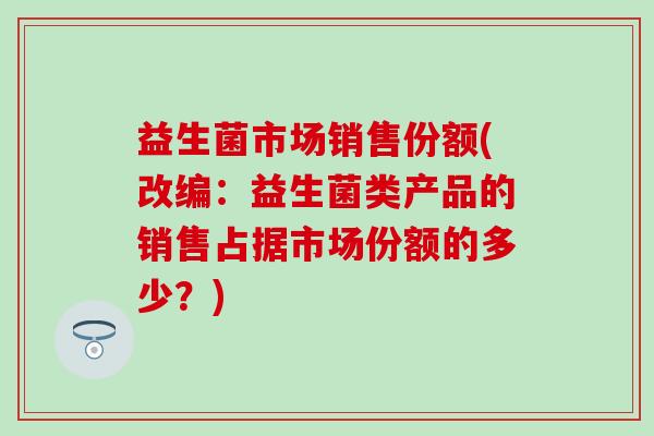 益生菌市场销售份额(改编：益生菌类产品的销售占据市场份额的多少？)