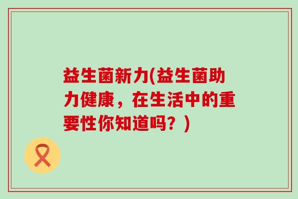 益生菌新力(益生菌助力健康，在生活中的重要性你知道吗？)