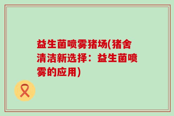 益生菌喷雾猪场(猪舍清洁新选择：益生菌喷雾的应用)