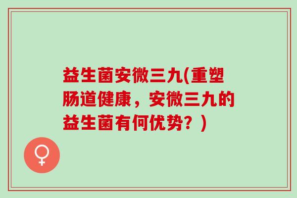 益生菌安微三九(重塑肠道健康,安微三九的益生菌有何优势?) 益生菌安微三九(重塑肠道健康,安微三九的益生菌有何优势?)