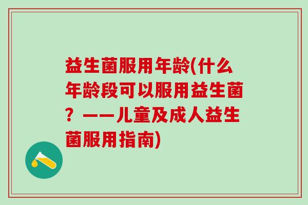 益生菌服用年龄(什么年龄段可以服用益生菌？——儿童及成人益生菌服用指南)