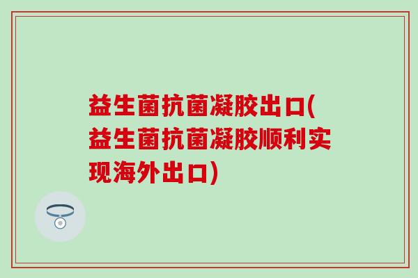 益生菌抗菌凝胶出口(益生菌抗菌凝胶顺利实现海外出口)