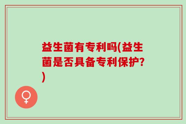 益生菌有专利吗(益生菌是否具备专利保护?) 益生菌有专利吗(益生菌是否具备专利保护?)