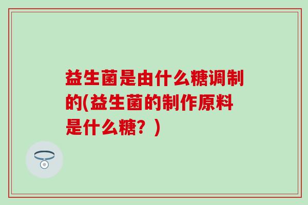 益生菌是由什么糖调制的(益生菌的制作原料是什么糖？)