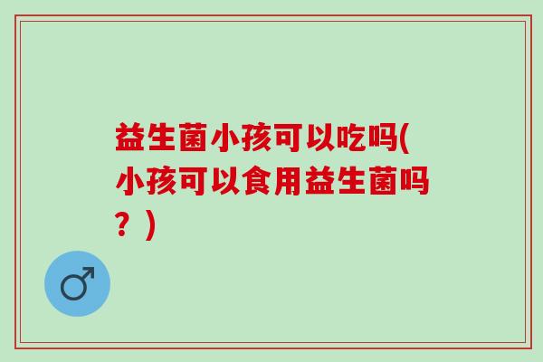益生菌小孩可以吃吗(小孩可以食用益生菌吗？)