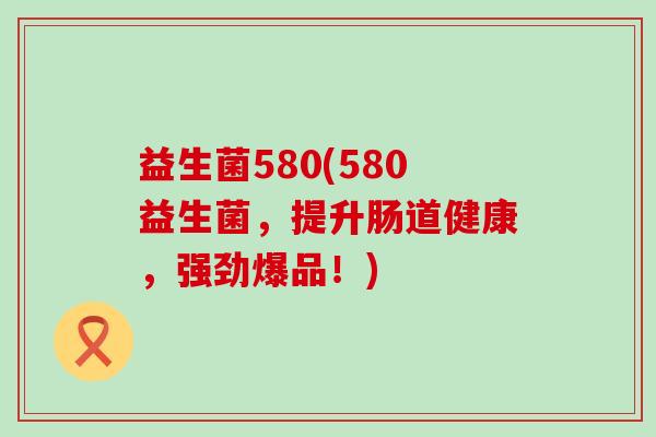 益生菌580(580益生菌，提升肠道健康，强劲爆品！)