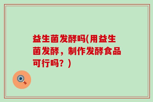益生菌发酵吗(用益生菌发酵，制作发酵食品可行吗？)