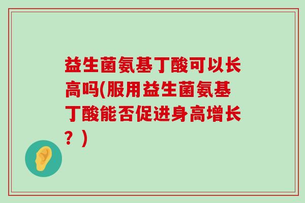 益生菌氨基丁酸可以长高吗(服用益生菌氨基丁酸能否促进身高增长?) 益生菌氨基丁酸可以长高吗(服用益生菌氨基丁酸能否促进身高增长?)