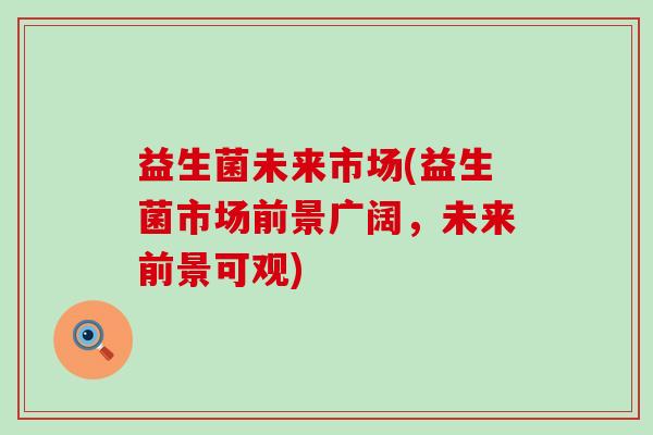益生菌未来市场(益生菌市场前景广阔,未来前景可观) 益生菌未来市场(益生菌市场前景广阔,未来前景可观)