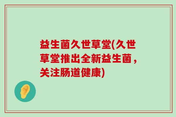 益生菌久世草堂(久世草堂推出全新益生菌，关注肠道健康)