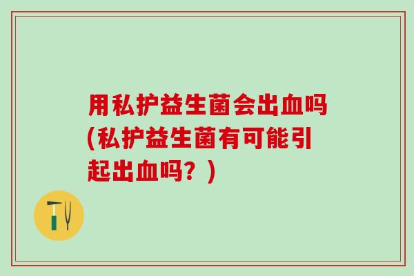 用私护益生菌会出吗(私护益生菌有可能引起出吗?) 用私护益生菌会出吗(私护益生菌有可能引起出吗?)