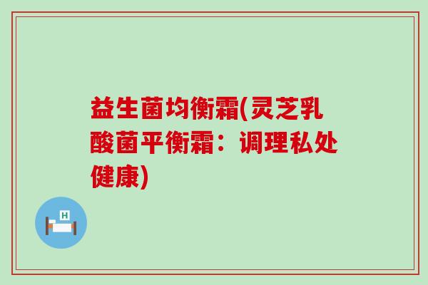 益生菌均衡霜(灵芝乳酸菌平衡霜：调理私处健康)