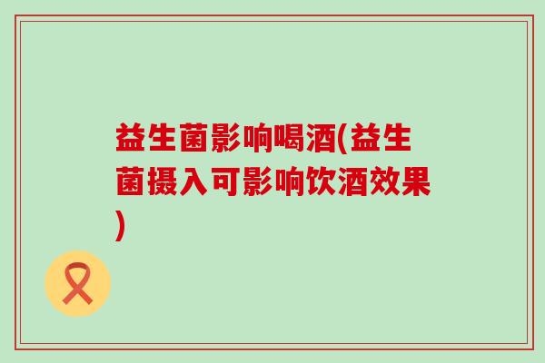 益生菌影响喝酒(益生菌摄入可影响饮酒效果) 益生菌影响喝酒(益生菌摄入可影响饮酒效果)