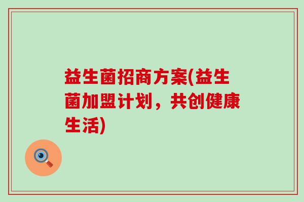 益生菌招商方案(益生菌加盟计划,共创健康生活) 益生菌招商方案(益生菌加盟计划,共创健康生活)