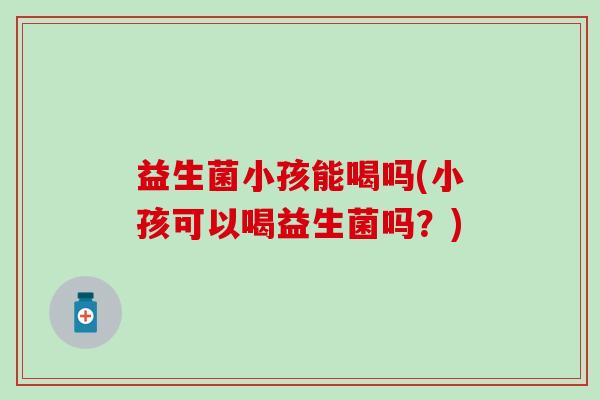 益生菌小孩能喝吗(小孩可以喝益生菌吗？)