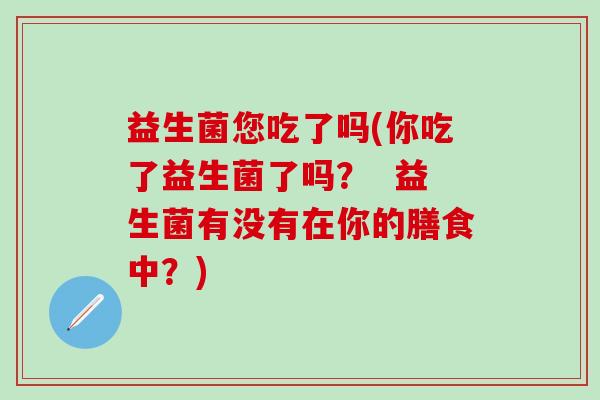 益生菌您吃了吗(你吃了益生菌了吗? 益生菌有没有在你的膳食中?) 益生菌您吃了吗(你吃了益生菌了吗? 益生菌有没有在你的膳食中?)