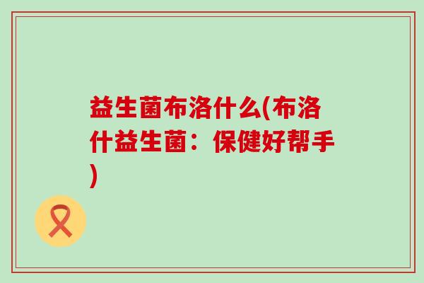 益生菌布洛什么(布洛什益生菌:保健好帮手) 益生菌布洛什么(布洛什益生菌:保健好帮手)