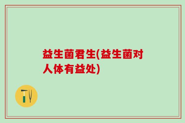 益生菌君生(益生菌对人体有益处) 益生菌君生(益生菌对人体有益处)