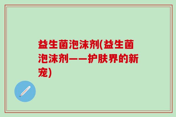 益生菌泡沫剂(益生菌泡沫剂——护肤界的新宠)