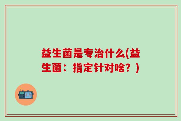 益生菌是专什么(益生菌:指定针对啥?) 益生菌是专什么(益生菌:指定针对啥?)