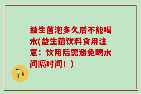益生菌泡多久后不能喝水(益生菌饮料食用注意：饮用后需避免喝水间隔时间！)