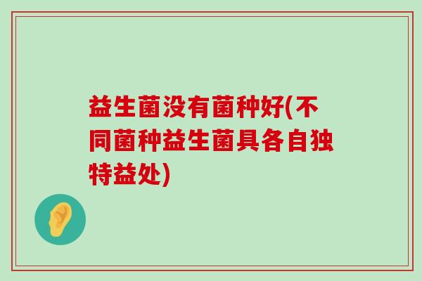 益生菌没有菌种好(不同菌种益生菌具各自独特益处)