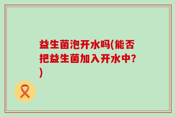 益生菌泡开水吗(能否把益生菌加入开水中?) 益生菌泡开水吗(能否把益生菌加入开水中?)