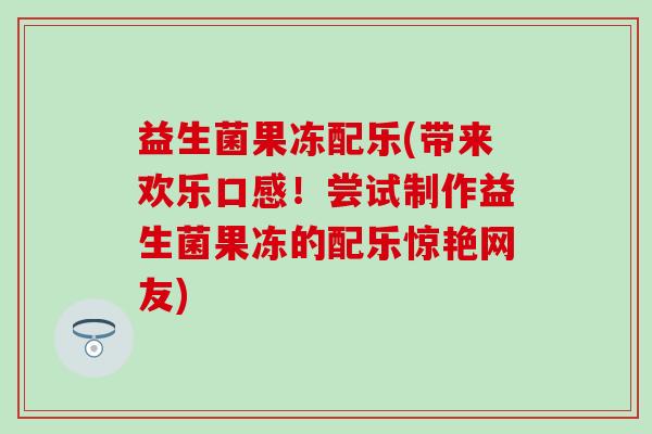 益生菌果冻配乐(带来欢乐口感!尝试制作益生菌果冻的配乐惊艳网友) 益生菌果冻配乐(带来欢乐口感!尝试制作益生菌果冻的配乐惊艳网友)