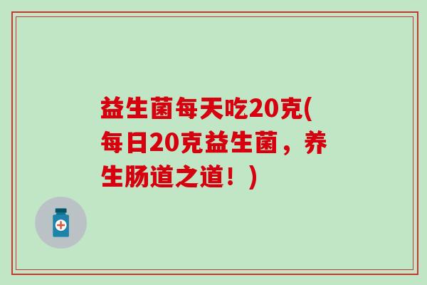 益生菌每天吃20克(每日20克益生菌,养生肠道之道!) 益生菌每天吃20克(每日20克益生菌,养生肠道之道!)