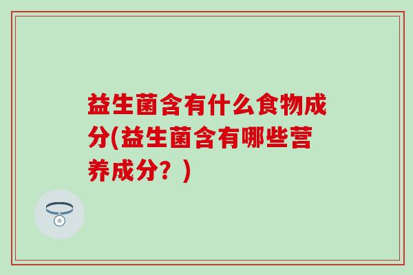 益生菌含有什么食物成分(益生菌含有哪些营养成分？)