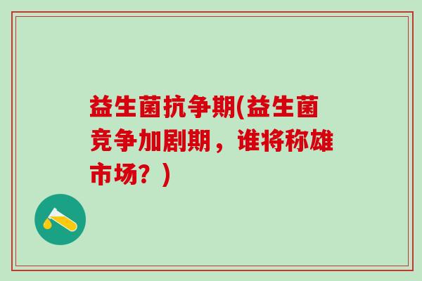 益生菌抗争期(益生菌竞争加剧期，谁将称雄市场？)