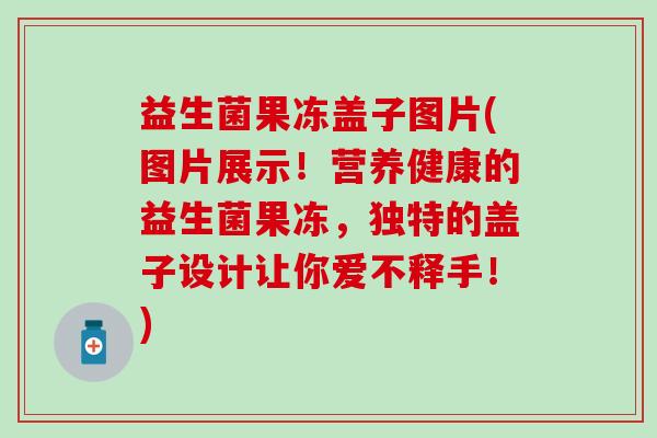 益生菌果冻盖子图片(图片展示！营养健康的益生菌果冻，独特的盖子设计让你爱不释手！)