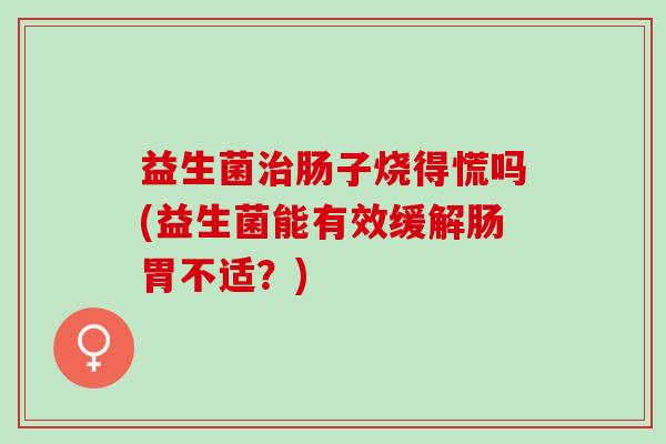 益生菌肠子烧得慌吗(益生菌能有效缓解肠胃不适?) 益生菌肠子烧得慌吗(益生菌能有效缓解肠胃不适?)