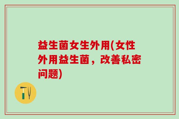 益生菌女生外用(女性外用益生菌，改善私密问题)