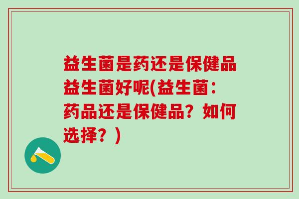 益生菌是药还是保健品益生菌好呢(益生菌：药品还是保健品？如何选择？)