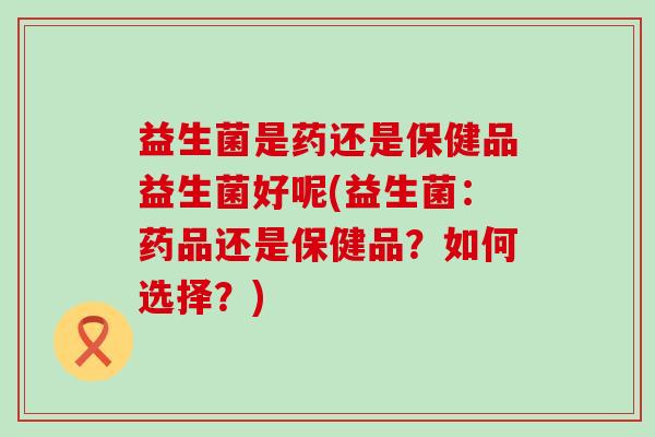 益生菌是药还是保健品益生菌好呢(益生菌：药品还是保健品？如何选择？)