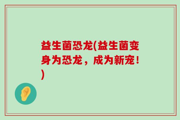 益生菌恐龙(益生菌变身为恐龙，成为新宠！)