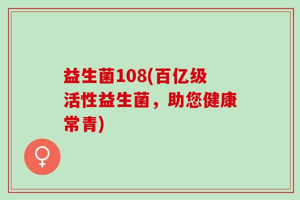 益生菌108(百亿级活性益生菌,助您健康常青) 益生菌108(百亿级活性益生菌,助您健康常青)