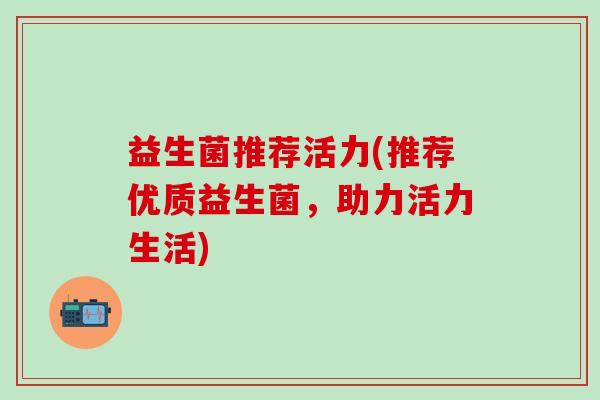益生菌推荐活力(推荐优质益生菌,助力活力生活) 益生菌推荐活力(推荐优质益生菌,助力活力生活)