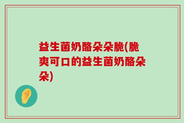 益生菌奶酪朵朵脆(脆爽可口的益生菌奶酪朵朵) 益生菌奶酪朵朵脆(脆爽可口的益生菌奶酪朵朵)