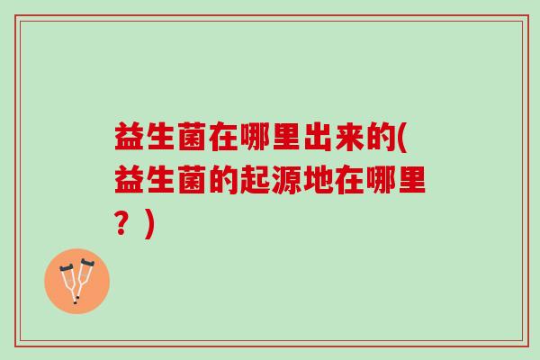益生菌在哪里出来的(益生菌的起源地在哪里？)