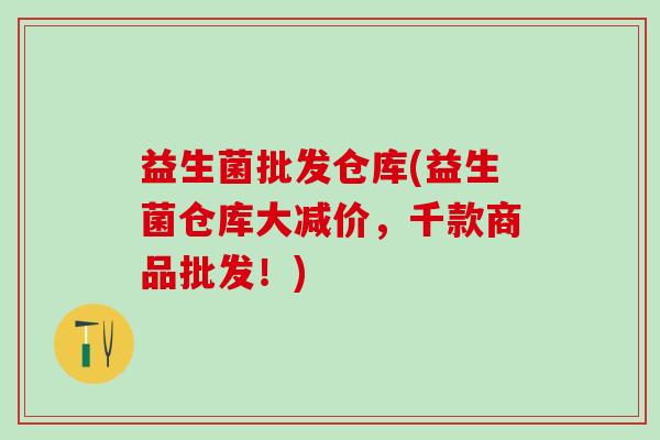 益生菌批发仓库(益生菌仓库大减价，千款商品批发！)