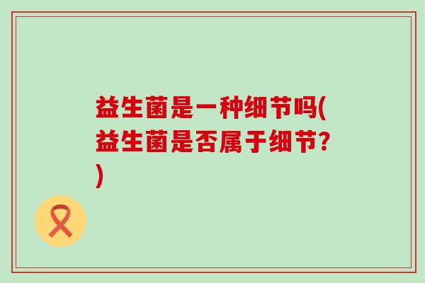 益生菌是一种细节吗(益生菌是否属于细节?) 益生菌是一种细节吗(益生菌是否属于细节?)