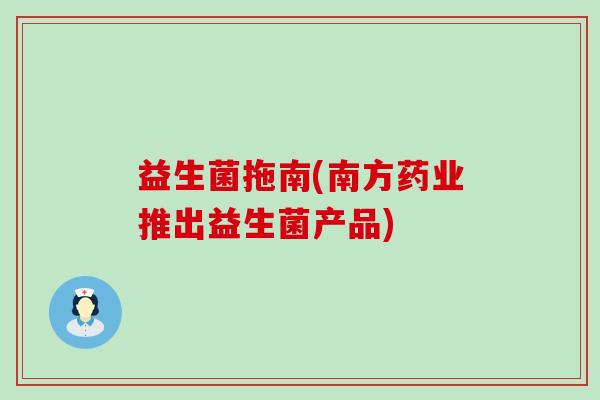 益生菌拖南(南方药业推出益生菌产品) 益生菌拖南(南方药业推出益生菌产品)